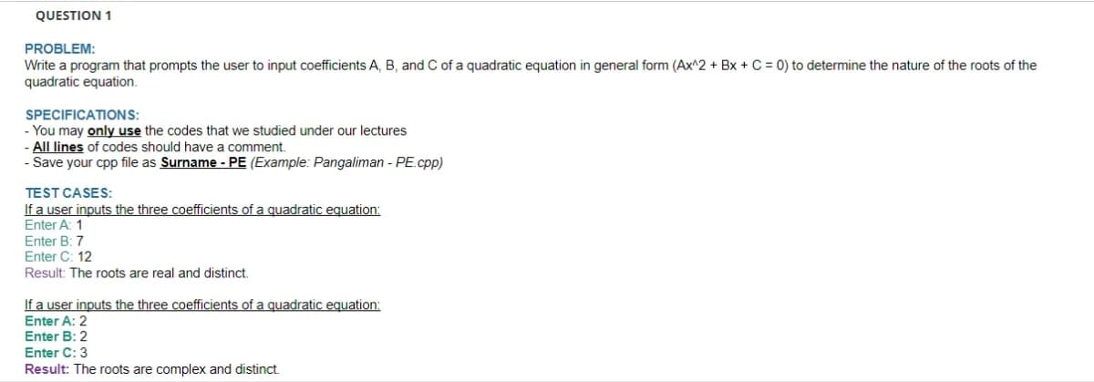 QUESTION 1
PROBLEM:
Write a program that prompts the user to input coefficients A, B, and C of a quadratic equation in general form (Ax^2 + Bx + C = 0) to determine the nature of the roots of the
quadratic equation.
SPECIFICATIONS:
- You may only use the codes that we studied under our lectures
All lines of codes should have a comment.
- Save your cpp file as Surname - PE (Example: Pangaliman - PE.cpp)
TEST CASES:
If a user inputs the three coefficients of a quadratic equation:
Enter A: 1
Enter B: 7
Enter C: 12
Result: The roots are real and distinct.
If a user inputs the three coefficients of a quadratic equation:
Enter A: 2
Enter B: 2
Enter C: 3
Result: The roots are complex and distinct.
