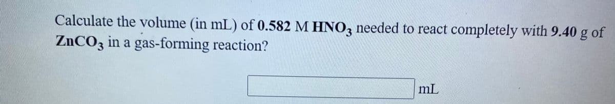 Calculate the volume (in mL) of 0.582 M HNO, needed to react completely with 9.40 g of
ZNCO3 in a gas-forming reaction?
mL
