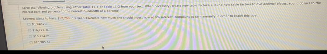 Solve the following problem using either Table 11-1 or Table 11-2 from your text. When necessary, create new table factors. (Round new table factors to five decimal places, round dollars to the
nearest cent and percents to the nearest hundredth of a percent)
Leonora wants to have $17,750 in 1 year. Calculate how much she should invest now at 9% interest, compounded semlannually in order to reach this goal.
O $8,142.20
O $16,227.76
O $16,254.21
O $16,985.69
