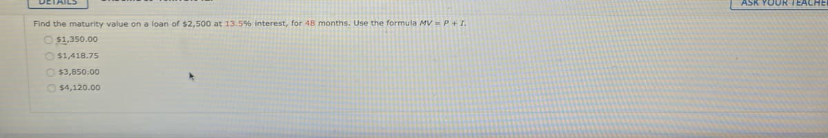 DETAILS
ASK YOUR TEACH
Find the maturity value on a loan of $2,500 at 13.5% interest, for 48 months. Use the formula MV =P+I.
O $1,350.00
O $1,418.75
O $3,850:00
O $4,120.00
