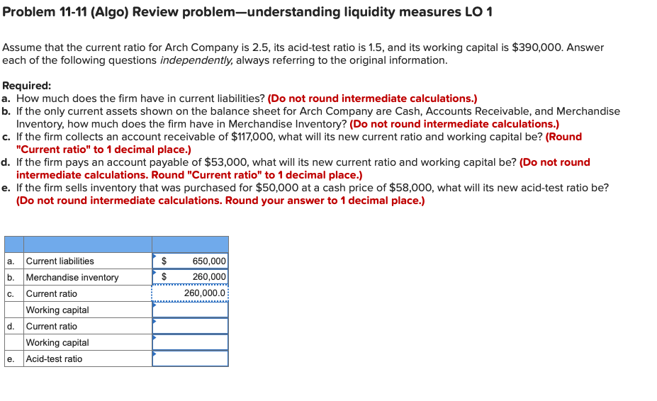 Problem 11-11 (Algo) Review problem-understanding liquidity measures LO 1
Assume that the current ratio for Arch Company is 2.5, its acid-test ratio is 1.5, and its working capital is $390,000. Answer
each of the following questions independently, always referring to the original information.
Required:
a. How much does the firm have in current liabilities? (Do not round intermediate calculations.)
b. If the only current assets shown on the balance sheet for Arch Company are Cash, Accounts Receivable, and Merchandise
Inventory, how much does the firm have in Merchandise Inventory? (Do not round intermediate calculations.)
c. If the firm collects an account receivable of $117,000, what will its new current ratio and working capital be? (Round
"Current ratio" to 1 decimal place.)
d. If the firm pays an account payable of $53,000, what will its new current ratio and working capital be? (Do not round
intermediate calculations. Round "Current ratio" to 1 decimal place.)
e. If the firm sells inventory that was purchased for $50,000 at a cash price of $58,000, what will its new acid-test ratio be?
(Do not round intermediate calculations. Round your answer to 1 decimal place.)
a. Current liabilities
b. Merchandise inventory
c. Current ratio
Working capital
d. Current ratio
Working capital
e. Acid-test ratio
650,000|
260,000
$
260,000.0
