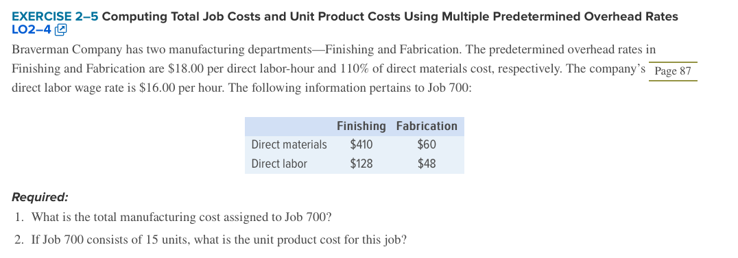EXERCISE 2-5 Computing Total Job Costs and Unit Product Costs Using Multiple Predetermined Overhead Rates
LO2-4 (2
Braverman Company has two manufacturing departments-Finishing and Fabrication. The predetermined overhead rates in
Finishing and Fabrication are $18.00 per direct labor-hour and 110% of direct materials cost, respectively. The company's Page 87
direct labor wage rate is $16.00 per hour. The following information pertains to Job 700:
Finishing Fabrication
$410
Direct materials
$60
Direct labor
$128
$48
Required:
1. What is the total manufacturing cost assigned to Job 700?
2. If Job 700 consists of 15 units, what is the unit product cost for this job?
