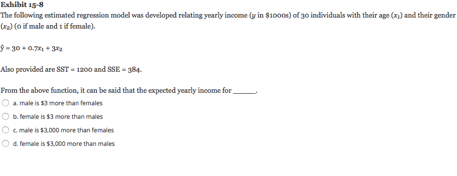 Exhibit 15-8
The following estimated regression model was developed relating yearly income (y in $1000s) of 30 individuals with their age (x1) and their gender
(x2) (o if male and i if female).
ŷ = 30 + 0.7X1 + 3x2
Also provided are SST = 1200 and SSE = 384.
%3D
From the above function, it can be said that the expected yearly income for.
a. male is $3 more than females
b. female is $3 more than males
c. male is $3,000 more than females
d. female is $3,000 more than males
