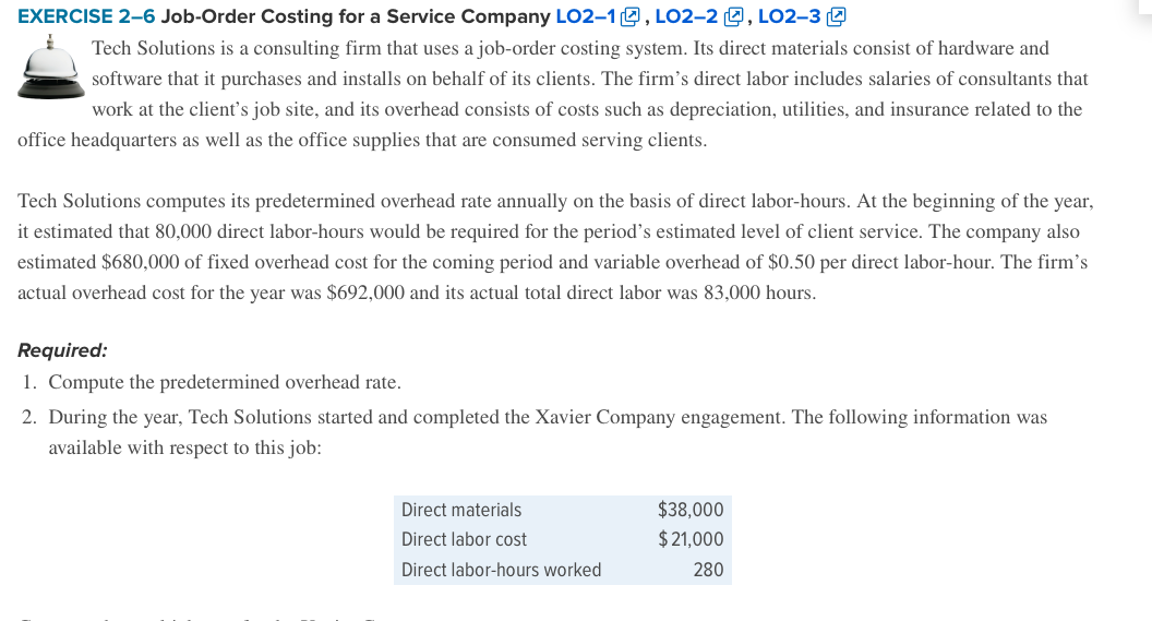 EXERCISE 2-6 Job-Order Costing for a Service Company L02–10, LO2–2 9, LO2–3 9
Tech Solutions is a consulting firm that uses a job-order costing system. Its direct materials consist of hardware and
software that it purchases and installs on behalf of its clients. The firm's direct labor includes salaries of consultants that
work at the client's job site, and its overhead consists of costs such as depreciation, utilities, and insurance related to the
office headquarters as well as the office supplies that are consumed serving clients.
Tech Solutions computes its predetermined overhead rate annually on the basis of direct labor-hours. At the beginning of the year,
it estimated that 80,000 direct labor-hours would be required for the period's estimated level of client service. The company also
estimated $680,000 of fixed overhead cost for the coming period and variable overhead of $0.50 per direct labor-hour. The firm's
actual overhead cost for the year was $692,000 and its actual total direct labor was 83,000 hours.
Required:
1. Compute the predetermined overhead rate.
2. During the year, Tech Solutions started and completed the Xavier Company engagement. The following information was
available with respect to this job:
Direct materials
$38,000
Direct labor cost
$ 21,000
Direct labor-hours worked
280
