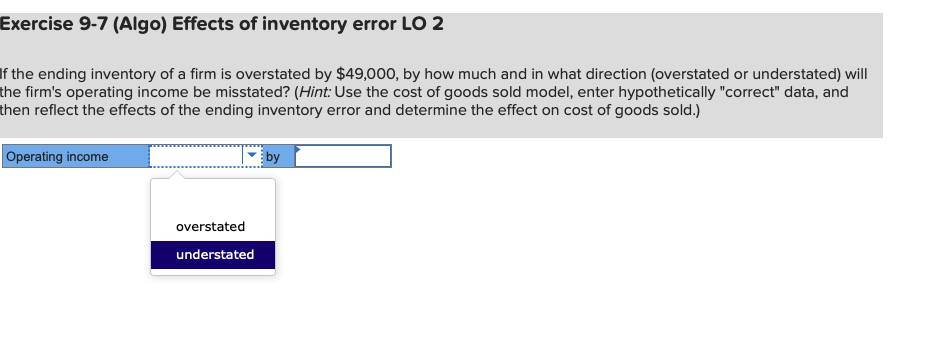 Exercise 9-7 (Algo) Effects of inventory error LO 2
If the ending inventory of a firm is overstated by $49,000, by how much and in what direction (overstated or understated) will
the firm's operating income be misstated? (Hint: Use the cost of goods sold model, enter hypothetically "correct" data, and
then reflect the effects of the ending inventory error and determine the effect on cost of goods sold.)
Operating income
by
overstated
understated

