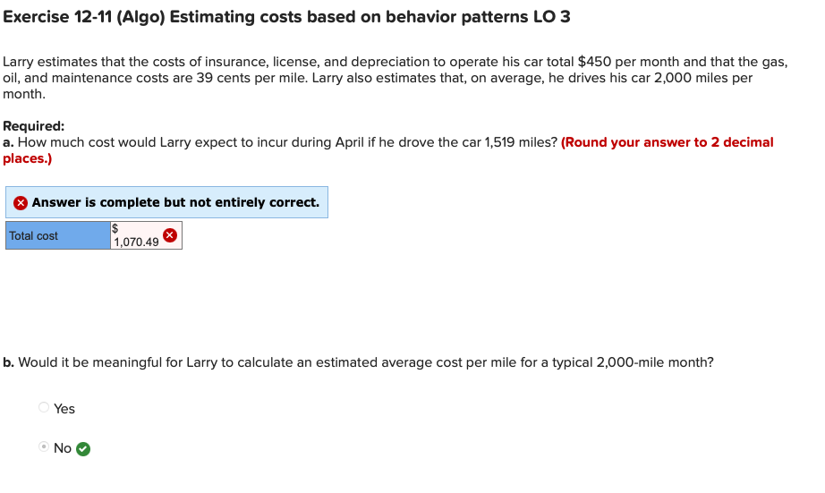 Exercise 12-11 (Algo) Estimating costs based on behavior patterns LO 3
Larry estimates that the costs of insurance, license, and depreciation to operate his car total $450 per month and that the gas,
oil, and maintenance costs are 39 cents per mile. Larry also estimates that, on average, he drives his car 2,000 miles per
month.
Required:
a. How much cost would Larry expect to incur during April if he drove the car 1,519 miles? (Round your answer to 2 decimal
places.)
Answer is complete but not entirely correct.
Total cost
1,070.49
b. Would it be meaningful for Larry to calculate an estimated average cost per mile for a typical 2,000-mile month?
Yes
O No
