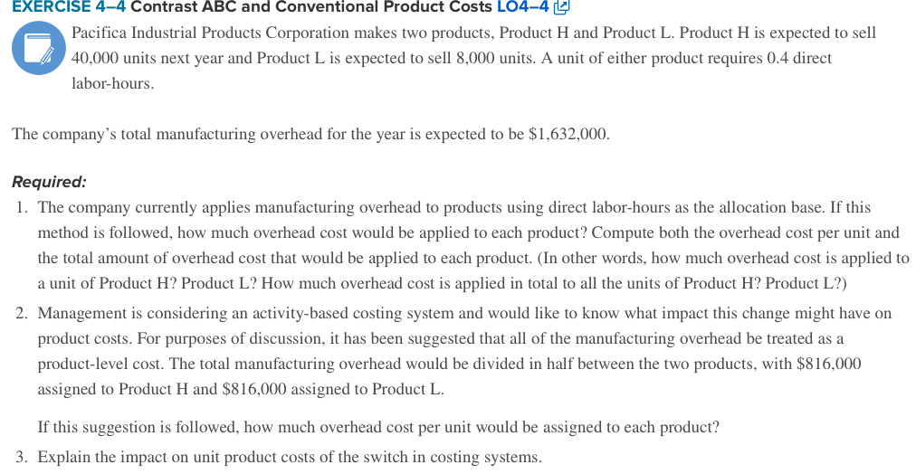 EXERCISE 4-4 Contrast ABC and Conventional Product Costs LO4-4 L
Pacifica Industrial Products Corporation makes two products, Product H and Product L. Product H is expected to sell
40,000 units next year and Product L is expected to sell 8,000 units. A unit of either product requires 0.4 direct
labor-hours.
The company's total manufacturing overhead for the year is expected to be $1,632,000.
Required:
1. The company currently applies manufacturing overhead to products using direct labor-hours as the allocation base. If this
method is followed, how much overhead cost would be applied to each product? Compute both the overhead cost per unit and
the total amount of overhead cost that would be applied to each product. (In other words, how much overhead cost is applied to
a unit of Product H? Product L? How much overhead cost is applied in total to all the units of Product H? Product L?)
2. Management is considering an activity-based costing system and would like to know what impact this change might have on
product costs. For purposes of discussion, it has been suggested that all of the manufacturing overhead be treated as a
product-level cost. The total manufacturing overhead would be divided in half between the two products, with $816,000
assigned to Product H and $816,000 assigned to Product L.
If this suggestion is followed, how much overhead cost per unit would be assigned to each product?
3. Explain the impact on unit product costs of the switch in costing systems.
