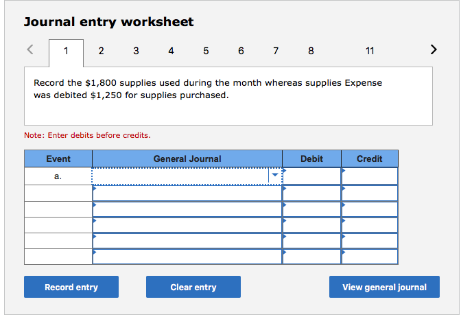 Journal entry worksheet
1 2
4 5 6 7 8
>
3
11
Record the $1,800 supplies used during the month whereas supplies Expense
was debited $1,250 for supplies purchased.
Note: Enter debits before credits.
Eve
General Journal
Debit
Credit
а.
Record entry
Clear entry
View general journal
