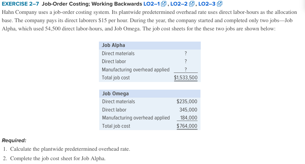 EXERCISE 2–7 Job-Order Costing; Working Backwards LO2–1O , LO2-2 0, LO2-3 O
Hahn Company uses a job-order costing system. Its plantwide predetermined overhead rate uses direct labor-hours as the allocation
base. The company pays its direct laborers $15 per hour. During the year, the company started and completed only two jobs-Job
Alpha, which used 54,500 direct labor-hours, and Job Omega. The job cost sheets for the these two jobs are shown below:
Job Alpha
Direct materials
?
Direct labor
?
Manufacturing overhead applied
Total job cost
$1,533,500
Job Omega
Direct materials
$235,000
Direct labor
345,000
Manufacturing overhead applied
184,000
Total job cost
$764,000
Required:
1. Calculate the plantwide predetermined overhead rate.
2. Complete the job cost sheet for Job Alpha.
