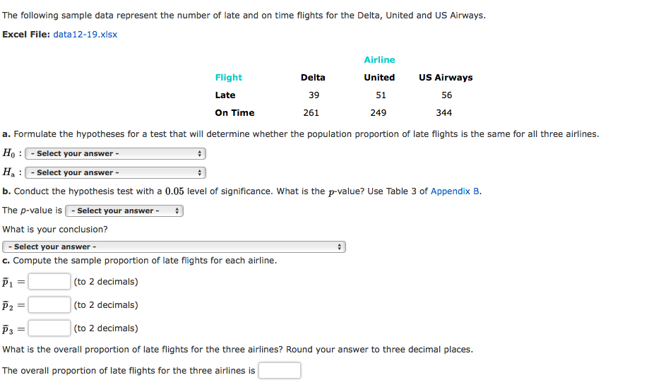 The following sample data represent the number of late and on time flights for the Delta, United and US Airways.
Excel File: data12-19.xlsx
Airline
Flight
United
US Airways
Delta
Late
39
51
56
On Time
261
249
344
a. Formulate the hypotheses for a test that will determine whether the population proportion of late flights is the same for all three airlines.
Ho : - Select your answer -
Ha :- Select your answer -
b. Conduct the hypothesis test with a 0.05 level of significance. What is the p-value? Use Table 3 of Appendix B.
The p-value is - Select your answer -
What is your conclusion?
Select your answer -
c. Compute the sample proportion of late flights for each airline.
P1 =
(to 2 decimals)
P2 =
(to 2 decimals)
P3
(to 2 decimals)
What is the overall proportion of late flights for the three airlines? Round your answer to three decimal places.
The overall proportion of late flights for the three airlines is
