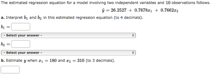 The estimated regression equation for a model involving two independent variables and 10 observations follows.
ŷ = 26.2527 + 0.7678x1 + 0.7662x2
a. Interpret bị and b2 in this estimated regression equation (to 4 decimals).
bị =
- Select your answer -
b2 =
%3D
- Select your answer -
b. Estimate y when #1 = 180 and r2
310 (to 3 decimals).
