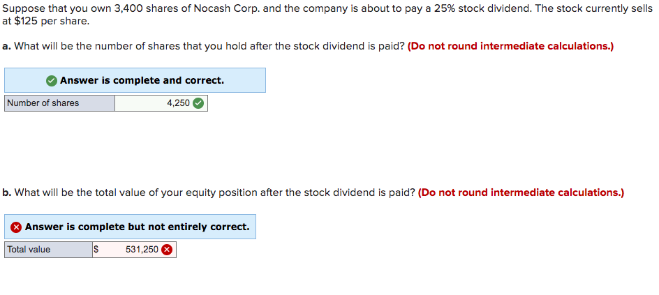 Suppose that you own 3,400 shares of Nocash Corp. and the company is about to pay a 25% stock dividend. The stock currently sells
at $125 per share.
a. What will be the number of shares that you hold after the stock dividend is paid? (Do not round intermediate calculations.)
Answer is complete and correct.
Number of shares
4,250
b. What will be the total value of your equity position after the stock dividend is paid? (Do not round intermediate calculations.)
Answer is complete but not entirely correct.
Total value
531,250
