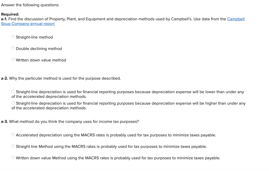 Answer the following questions:
Required:
a-1. Find the discussion of Property, Plant, and Equipment and depreciation methods used by Campbell's. Use data from the Campbell
Soup Company annual report
O Straight-line method
O Double declining method
O Written down value method
a-2. Why the particular method is used for the purpose described.
Straight-line depreciation is used for financial reporting purposes because depreciation expense will be lower than under any
of the accelerated depreciation methods.
O Straight-line depreciation is used for financial reporting purposes because depreciation expense will be higher than under any
of the accelerated depreciation methods.
a-3. What method do you think the company uses for income tax purposes?
O Accelerated depreciation using the MACRS rates is probably used for tax purposes to minimize taxes payable.
O Straight line Method using the MACRS rates is probably used for tax purposes to minimize taxes payable.
Written down value Method using the MACRS rates is probably used for tax purposes to minimize taxes payable.
