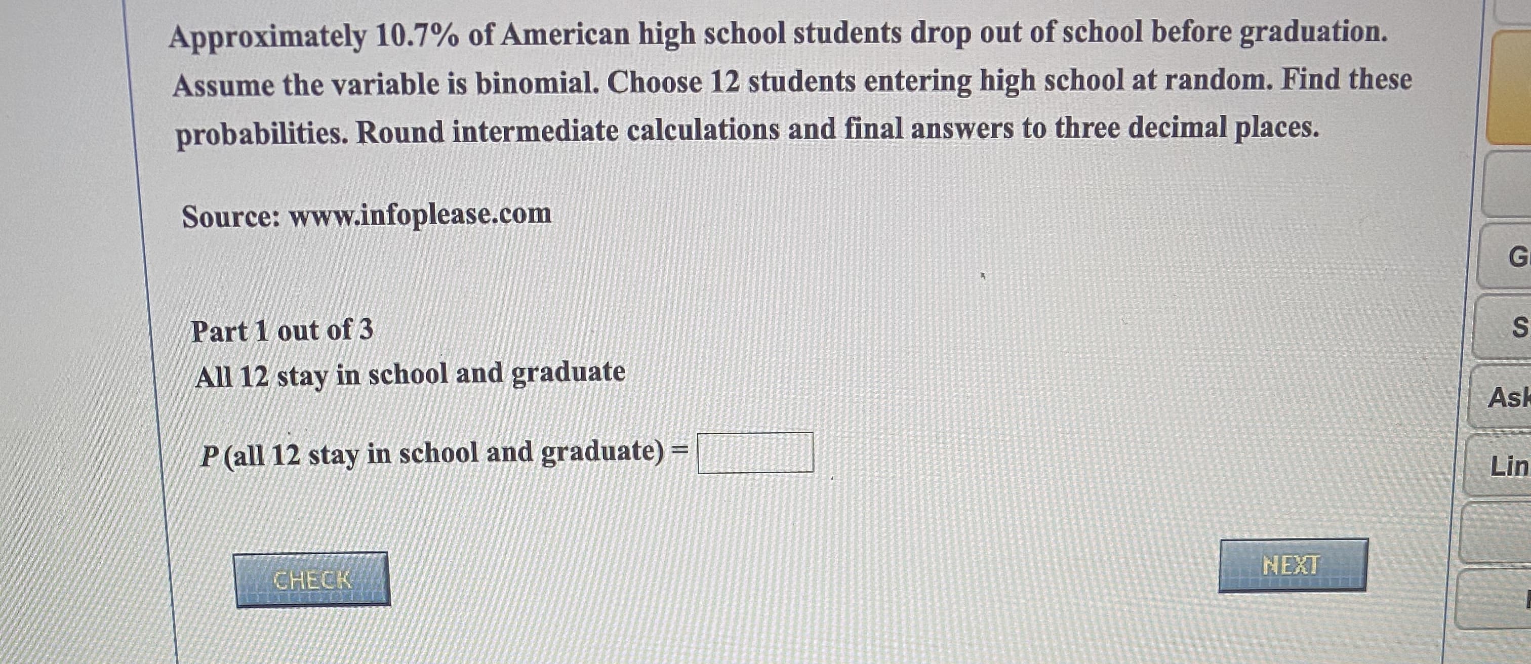 Approximately 10.7% of American high school students drop out of school before graduation.
Assume the variable is binomial. Choose 12 students entering high school at random. Find these
probabilities. Round intermediate calculations and final answers to three decimal places.
Source: www.infoplease.com
Part 1 out of 3
All 12 stay in school and graduate
P (all 12 stay in school and graduate) =
