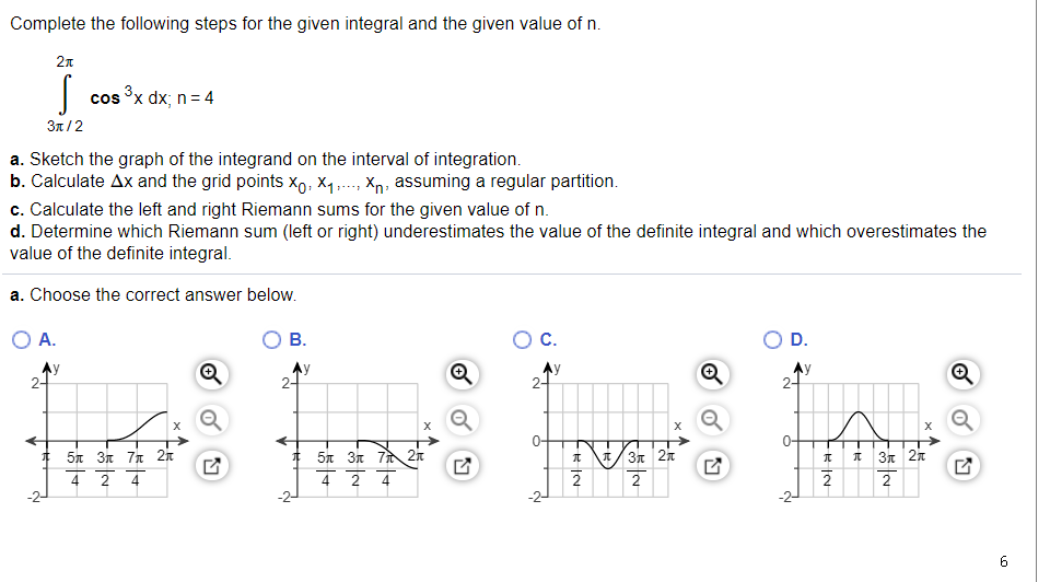 Complete the following steps for the given integral and the given value of n.
2n
cos x dx; n= 4
3π/2
a. Sketch the graph of the integrand on the interval of integration.
b. Calculate Ax and the grid points xo, X4,..., Xn, assuming a regular partition.
c. Calculate the left and right Riemann sums for the given value of n.
d. Determine which Riemann sum (left or right) underestimates the value of the definite integral and which overestimates the
value of the definite integral.
a. Choose the correct answer below.
O A.
В.
C.
D.
Ay
2-
Ay
2-
Ay
2-
Ay
2-
0-
0-
5n 3n 7 2r
2 4
* 5n 3n 71 2n
/3n 2n
I 3n 2x
4
2
4
4
2
2
2
6
