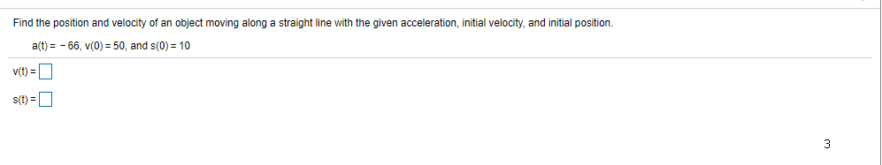 Find the position and velocity of an object moving along a straight line with the given acceleration, initial velocity, and initial position.
a(t) = - 66, v(0) = 50, and s(0) = 10
v(t) =O
s(t) =D
3
