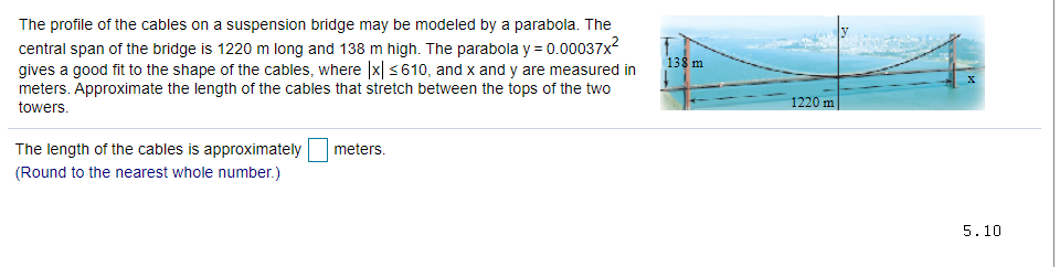 The profile of the cables on a suspension bridge may be modeled by a parabola. The
central span of the bridge is 1220 m long and 138 m high. The parabola y = 0.00037x?
gives a good fit to the shape of the cables, where |x| <610, and x and y are measured in
meters. Approximate the length of the cables that stretch between the tops of the two
138 m
1220 m
towers.
The length of the cables is approximately
meters.
(Round to the nearest whole number.)
5.10
