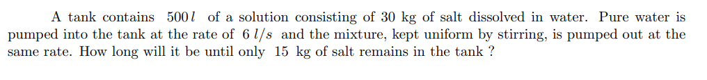 A tank contains 500l of a solution consisting of 30 kg of salt dissolved in water. Pure water is
pumped into the tank at the rate of 6 1/s and the mixture, kept uniform by stirring, is pumped out at the
same rate. How long will it be until only 15 kg of salt remains in the tank ?
