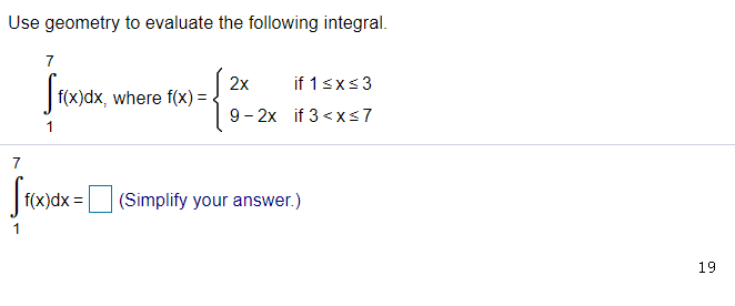 Use geometry to evaluate the following integral.
7
Stwar,
2x
if 1<xs3
f(x)dx, where f(x):
9- 2x if 3 <x<7
7
|(x)dx =D (Simplify your answer.)
19
