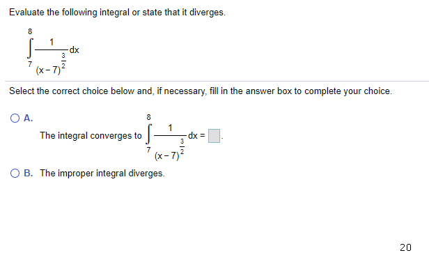 Evaluate the following integral or state that it diverges.
8
-dx
3
7
(x- 7)2
Select the correct choice below and, if necessary, fill in the answer box to complete your choice.
O A.
The integral converges to
3
= xp
7
(x- 7)
O B. The improper integral diverges.
20

