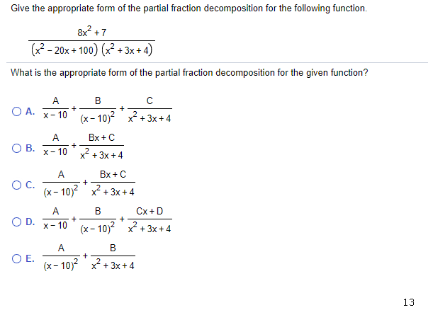Give the appropriate form of the partial fraction decomposition for the following function.
8x +7
(x? - 20x + 100) (x? + 3x + 4)
What is the appropriate form of the partial fraction decomposition for the given function?
А.
В
O A.
+
х- 10
(x- 10)? x? + 3x+4
A
Bx +C
OB.
x- 10 x + 3x +4
A
Bx +C
OC.
(x- 10)? x + 3x + 4
A
В
Cx +D
O D.
+
X- 10
(x- 10)? x2 + 3x + 4
A
В
+
OE.
(x- 10)? x2 + 3x + 4
13
