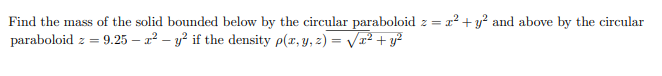 Find the mass of the solid bounded below by the circular paraboloid z = r2 +y? and above by the circular
paraboloid z =
9.25 – a2 – y? if the density p(x, y, z) = Vr2 + y?
