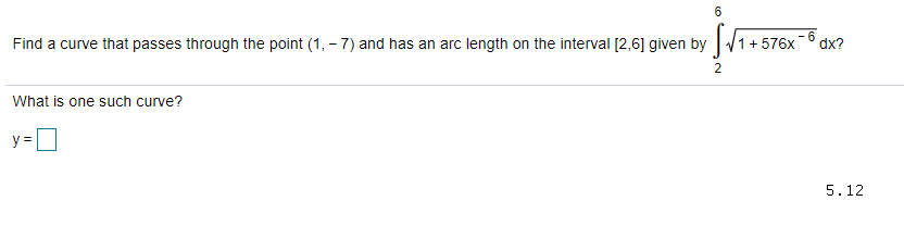 6
Find a curve that passes through the point (1, - 7) and has an arc length on the interval [2,6] given by
1+576x -6
dx?
2
What is one such curve?
y =
5.12
