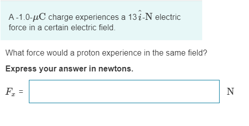 A-1.0-µC charge experiences a 13 i-N electric
force in a certain electric field.
What force would a proton experience in the same field?
Express your answer in newtons.
F, =
N
