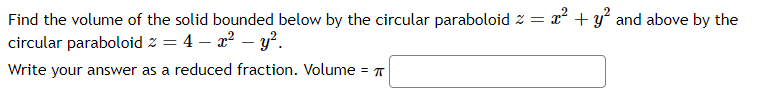 Find the volume of the solid bounded below by the circular paraboloid z =
22 + y and above by the
circular paraboloid z = 4 – a? – y².
Write your answer as a reduced fraction. Volume = T
