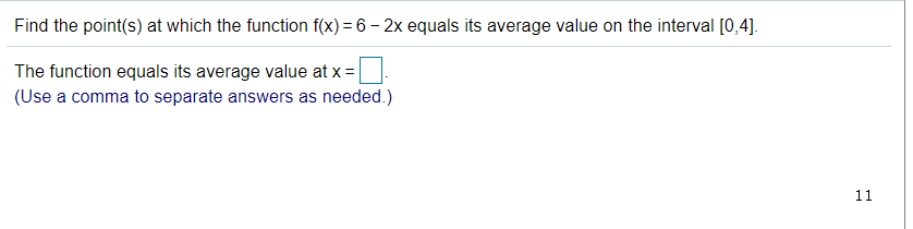 Find the point(s) at which the function f(x) = 6 – 2x equals its average value on the interval [0,4].
The function equals its average value at x =
(Use a comma to separate answers as needed.)
11
