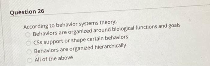 Question 26
According to behavior systems theory:
O Behaviors are organized around biological functions and goals
CSs support or shape certain behaviors
O Behaviors are organized hierarchically
All of the above

