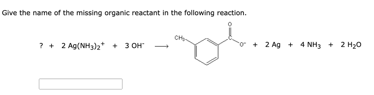 Give the name of the missing organic reactant in the following reaction.
CH3.
? + 2 Ag(NH3)2* +
З ОН
+ 2 Ag
4 NH3 + 2 H2O
-0.
+
