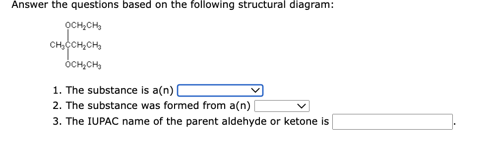 Answer the questions based on the following structural diagram:
OCH,CH3
CH;CCH2CH3
ÓCH;CH3
1. The substance is a(n)
2. The substance was formed from a(n)
3. The IUPAC name of the parent aldehyde or ketone is

