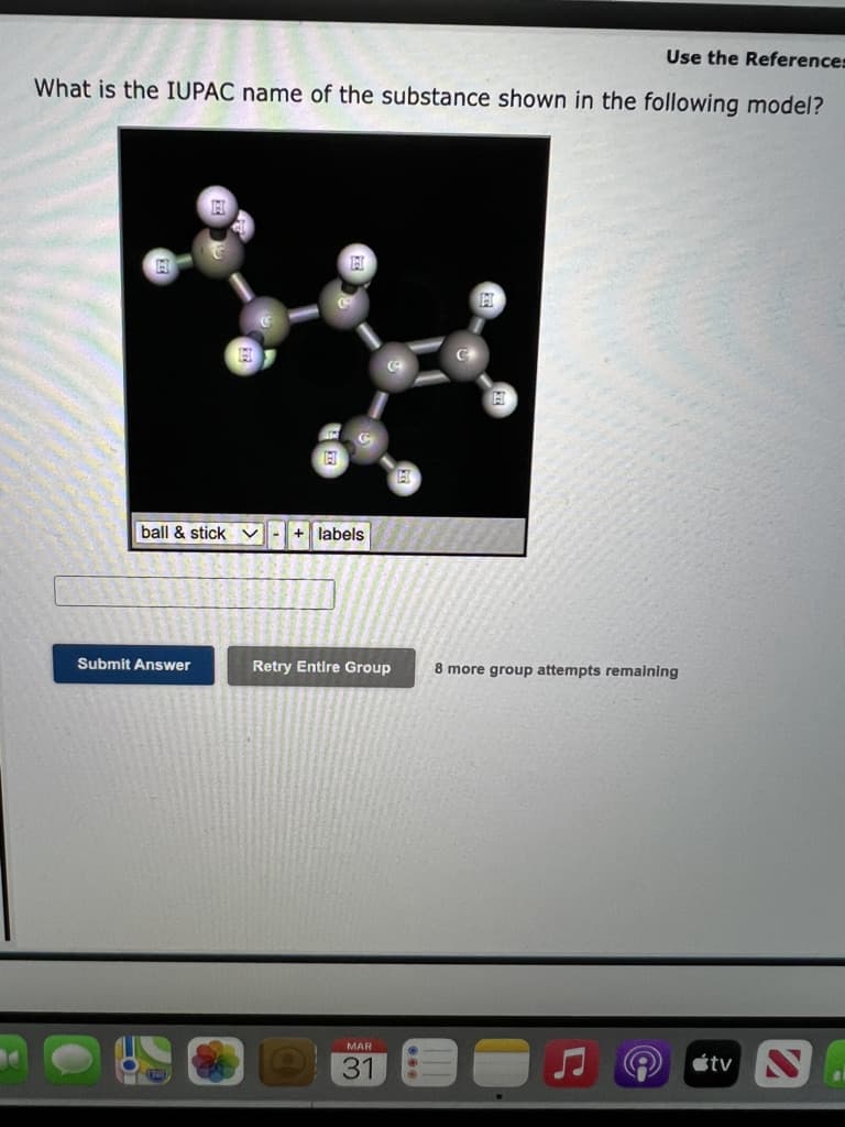 Use the References
What is the IUPAC name of the substance shown in the following model?
ball & stick
+ labels
Submit Answer
Retry Entire Group
8 more group attempts remalning
МAR
étv .
31
