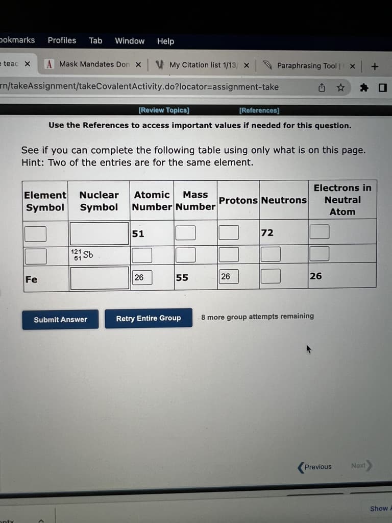 pokmarks
Profiles
Tab
Window
Help
e teac X
A Mask Mandates Don x
V My Citation list 1/13/ X
O Paraphrasing Tool | X
rn/takeAssignment/takeCovalentActivity.do?locator=assignment-take
[Review Topics]
[References]
Use the References to access important values if needed for this question.
See if you can complete the following table using only what is on this page.
Hint: Two of the entries are for the same element.
Electrons in
Element
Symbol
Nuclear
Atomic
Mass
Protons Neutrons
Neutral
Symbol
Number Number
Atom
51
72
Fe
26
55
26
26
Submit Answer
Retry Entire Group
8 more group attempts remaining
Previous
Next
Show
onty
