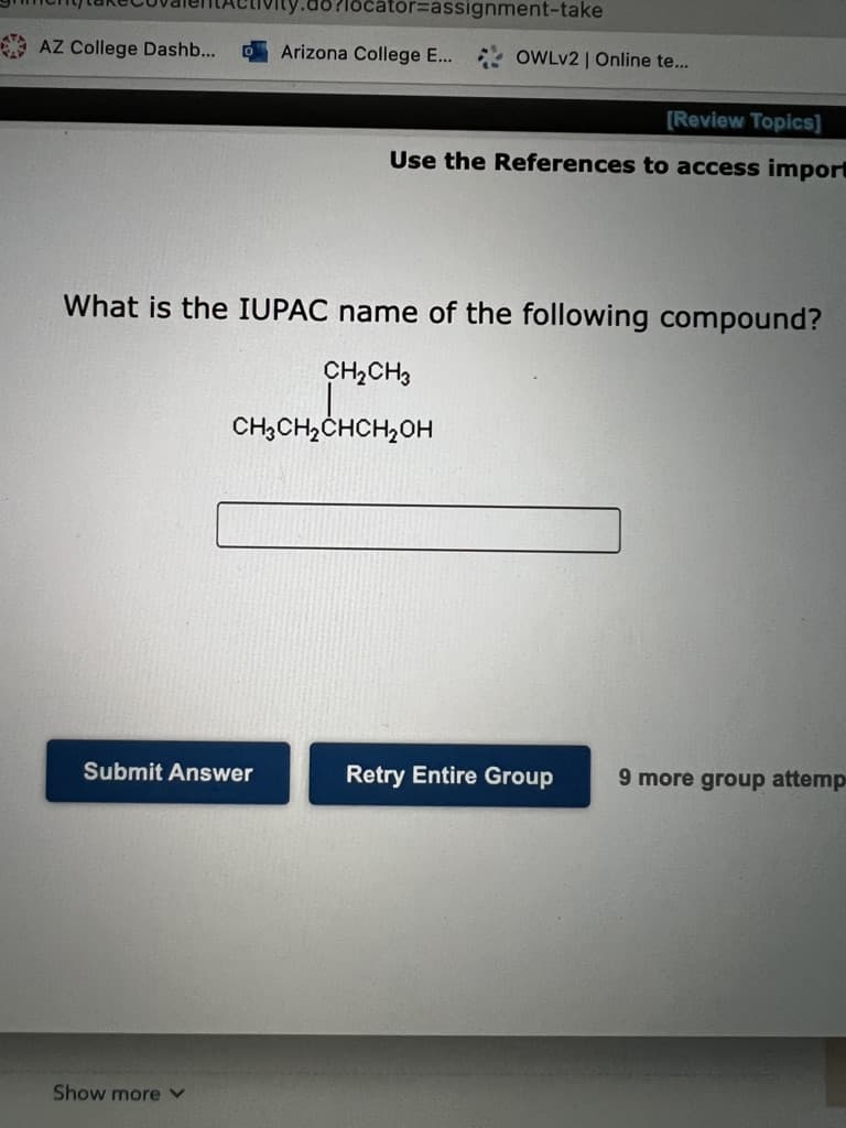 ator%3Dassignment-take
A AZ College Dashb...
Arizona College E...
OWLV2 | Online te...
(Review Topics]
Use the References to access import
What is the IUPAC name of the following compound?
CH2CH3
CH3CH,CHCH2OH
Submit Answer
Retry Entire Group
9 more group attemp
Show more
