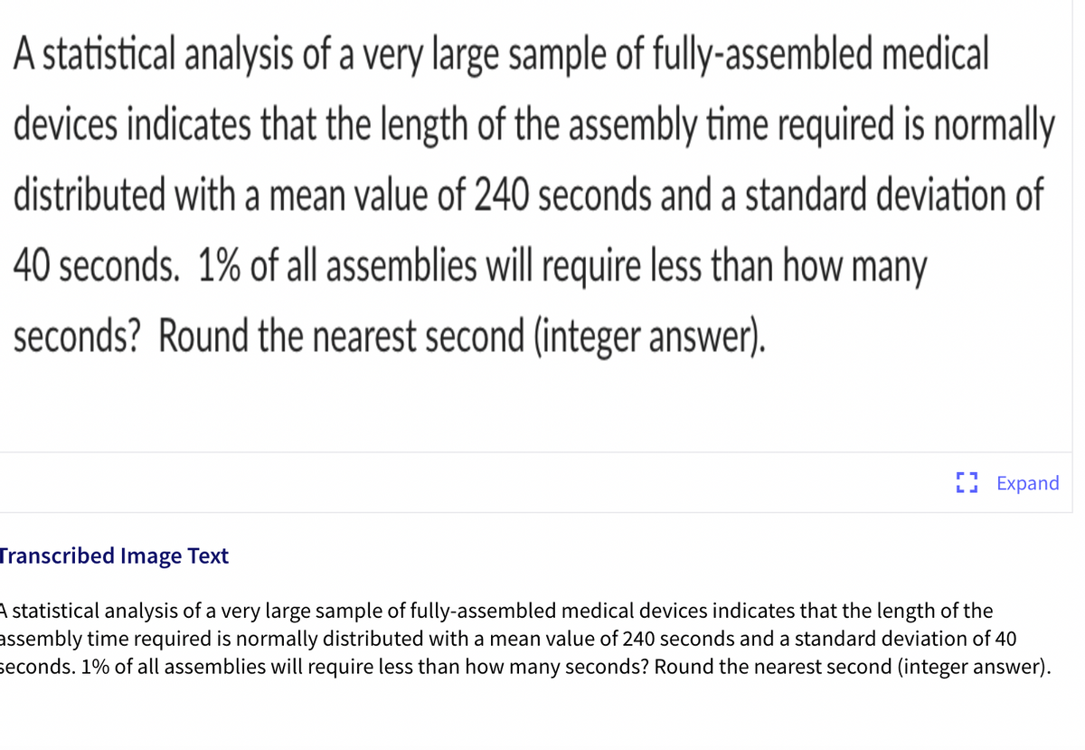 A statistical analysis of a very large sample of fully-assembled medical
devices indicates that the length of the assembly time required is normally
distributed with a mean value of 240 seconds and a standard deviation of
40 seconds. 1% of all assemblies will require less than how many
seconds? Round the nearest second (integer answer).
LI Expand
Transcribed Image Text
A statistical analysis of a very large sample of fully-assembled medical devices indicates that the length of the
assembly time required is normally distributed with a mean value of 240 seconds and a standard deviation of 40
seconds. 1% of all assemblies will require less than how many seconds? Round the nearest second (integer answer).
