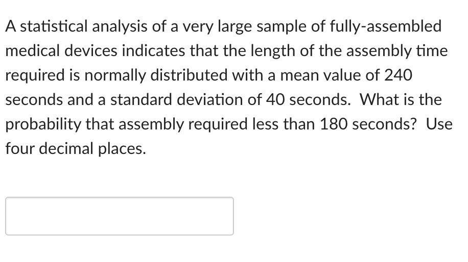 A statistical analysis of a very large sample of fully-assembled
medical devices indicates that the length of the assembly time
required is normally distributed with a mean value of 240
seconds and a standard deviation of 40 seconds. What is the
probability that assembly required less than 180 seconds? Use
four decimal places.
