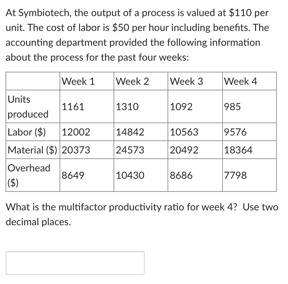 At Symbiotech, the output of a process is valued at $110 per
unit. The cost of labor is $50 per hour including benefits. The
accounting department provided the following information
about the process for the past four weeks:
Week 1
Week 2
Week 3
Week 4
Units
1161
1310
1092
985
produced
Labor ($)
12002
14842
10563
9576
Material ($) 20373
24573
20492
|18364
Overhead
8649
10430
8686
7798
|($)
What is the multifactor productivity ratio for week 4? Use two
decimal places.
