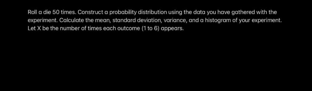 Roll a die 50 times. Construct a probability distribution using the data you have gathered with the
experiment. Calculate the mean, standard deviation, variance, and a histogram of your experiment.
Let X be the number of times each outcome (1 to 6) appears.
