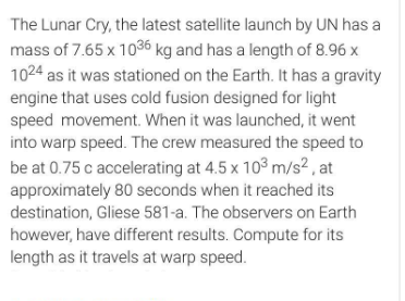 The Lunar Cry, the latest satellite launch by UN has a
mass of 7.65 x 1036 kg and has a length of 8.96 x
1024 as it was stationed on the Earth. It has a gravity
engine that uses cold fusion designed for light
speed movement. When it was launched, it went
into warp speed. The crew measured the speed to
be at 0.75 c accelerating at 4.5 x 103 m/s² , at
approximately 80 seconds when it reached its
destination, Gliese 581-a. The observers on Earth
however, have different results. Compute for its
length as it travels at warp speed.
