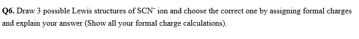 Q6. Draw 3 possible Lewis structures of SCN ion and choose the correct one by assigning formal charges
and explain your answer (Show all your formal charge calculations).
