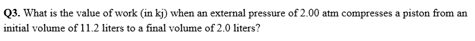Q3. What is the value of work (in kj) when an external pressure of 2.00 atm compresses a piston from an
initial volume of 11.2 liters to a final volume of 2.0 liters?
