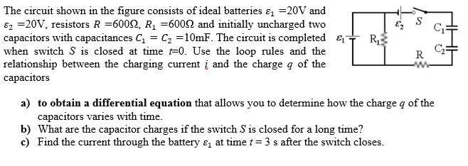 The circuit shown in the figure consists of ideal batteries ɛ =20V and
ɛ2 =20V, resistors R =6002, R1 =6002 and initially uncharged two
capacitors with capacitances C, = C, =10mF. The circuit is completed &-
when switch S is closed at time =0. Use the loop rules and the
relationship between the charging current į and the charge q of the
capacitors
R
R
a) to obtain a differential equation that allows you to determine how the charge q of the
capacitors varies with time.
b) What are the capacitor charges if the switch S is closed for a long time?
c) Find the current through the battery & at time t=3 s after the switch closes.
