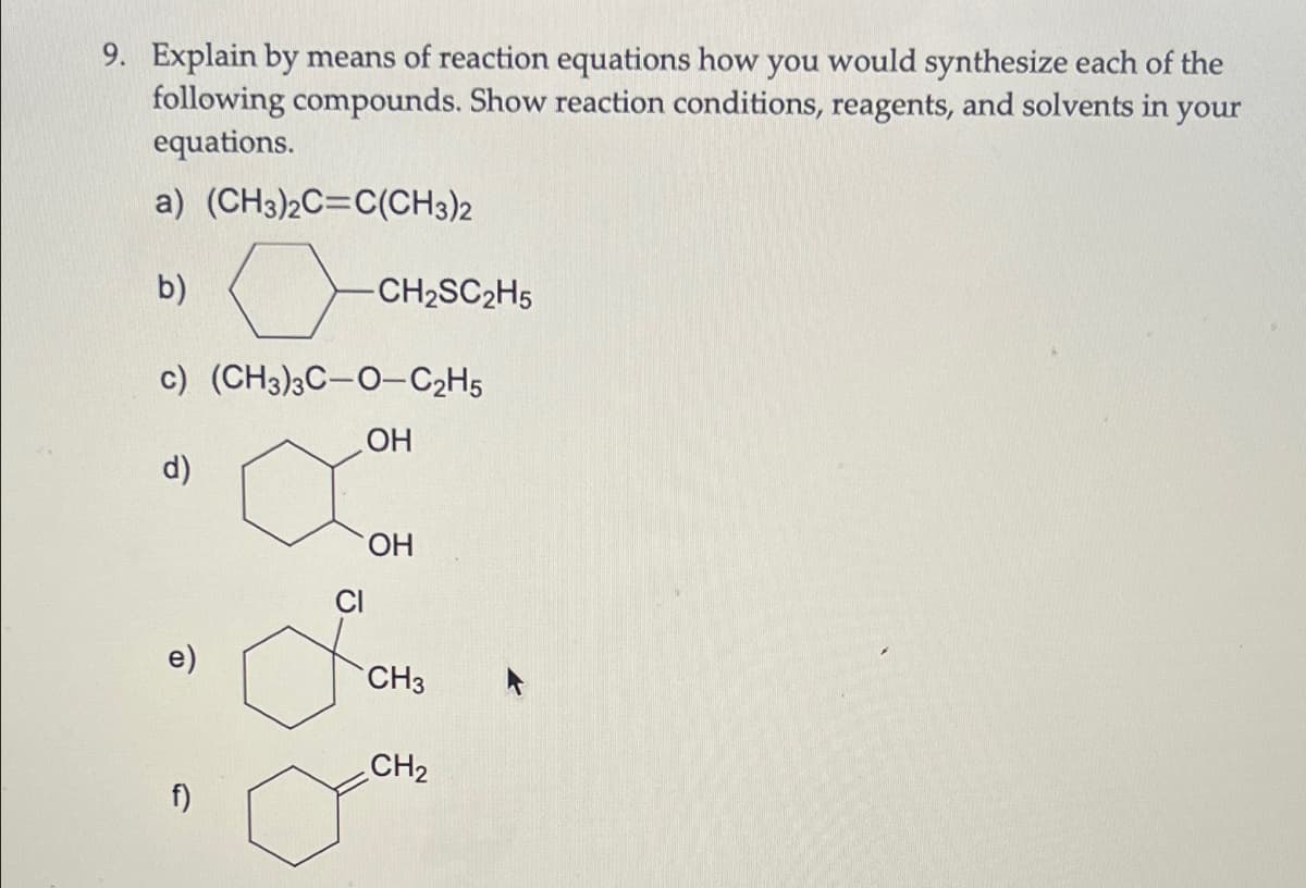 9. Explain by means of reaction equations how you would synthesize each of the
following compounds. Show reaction conditions, reagents, and solvents in
equations.
a) (CH3)2C=C(CH3)2
your
b)
CH2SC2H5
c) (CH3)3C-O-C2H5
d)
OH
OH
e)
CH3
CH2
f)