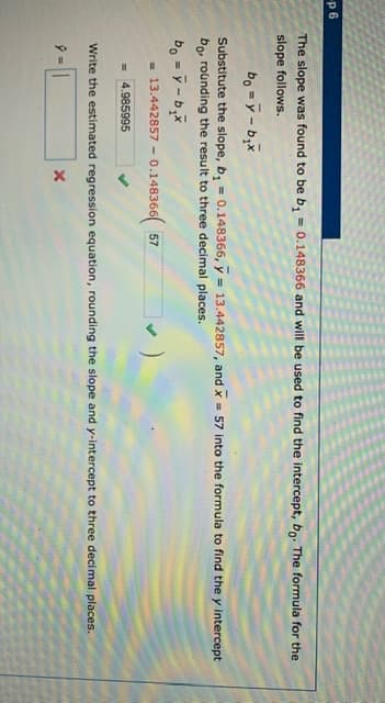 The slope was found to be b, = 0.148366 and will be used to find the intercept, bo: The formula for the
slope follows.
bo =y-bx
Substitute the slope, b, = 0.148366, y = 13.442857, and x 57 into the formula to find the y intercept
bo, rounding the result to three decimal places.
%3D
13.442857 - 0.148366 57
= 4.985995
Write the estimated regression equation, rounding the slope and y-intercept to three decimal places.
タ=||
