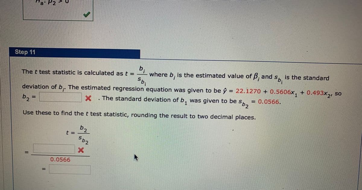 Step 11
b,
where b, is the estimated value of B, and s, is the standard
The t test statistic is calculated as t :
deviation of b, The estimated regression equation was given to be ý = 22.1270 + 0.5606x, + 0.493x,, so
SO
b2 =
The standard deviation of b, was given to be s
1.
= 0.0566.
Use these to find the t test statistic, rounding the result to two decimal places.
b2
%3D
0.0566
%3D
