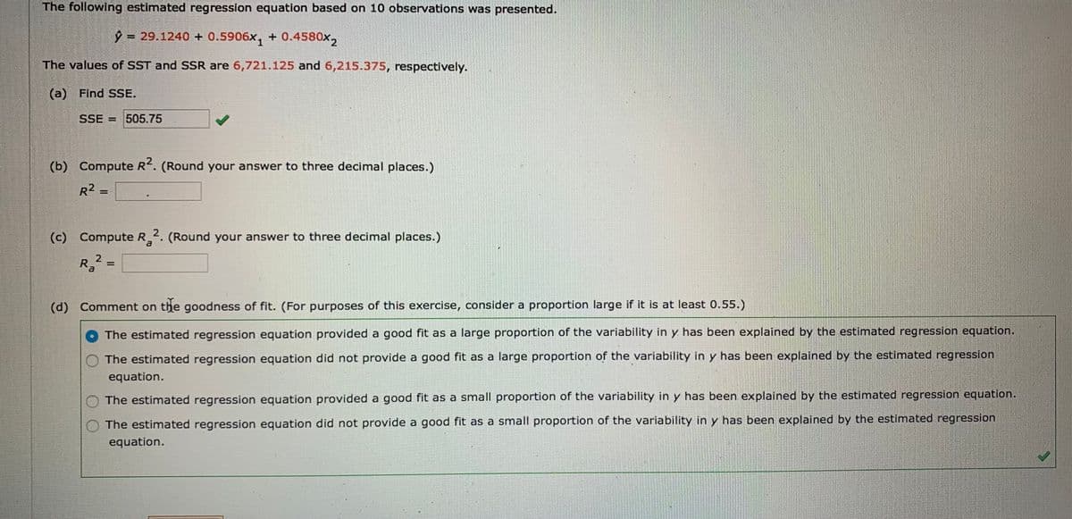The following estimated regression equation based on 10 observations was presented.
9 = 29.1240 + 0.5906x, + 0.4580x,
The values of SST and SSR are 6,721.125 and 6,215.375, respectively.
(a) Find SSE.
SSE = 505.75
(b) Compute R. (Round your answer to three decimal places.)
R2 =
(c)
) Compute R2. (Round your answer to three decimal places.)
al
R,2 =
(d) Comment on the goodness of fit. (For purposes of this exercise, consider a proportion large if it is at least 0.55.)
The estimated regression equation provided a good fit as a large proportion of the variability in y has been explained by the estimated regression equation.
The estimated regression equation did not provide a good fit as a large proportion of the variability in y has been explained by the estimated regression
equation.
The estimated regression equation provided a good fit as a small proportion of the variability in y has been explained by the estimated regression equation.
The estimated regression equation did not provide a good fit as a small proportion of the variability in y has been explained by the estimated regression
equation.
