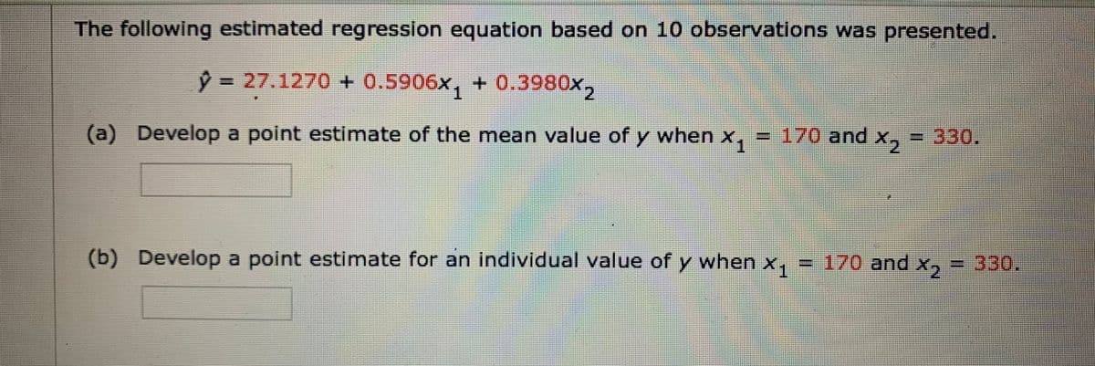 The following estimated regression equation based on 10 observations was presented.
9 ,
3D27.1270 + 0.5906x, + 0.3980x
3D170and
3D330.
(a) Develop a point estimate of the mean value of y when x,
(b) Develop a point estimate for an individual value of y when x, = 170 and x, = 330.
X1
