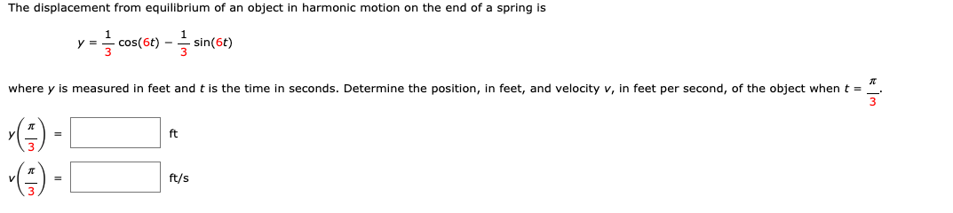 The displacement from equilibrium of an object in harmonic motion on the end of a spring is
1
=- cos(6t) – sin(6t)
where y is measured in feet and t is the time in seconds. Determine the position, in feet, and velocity v, in feet per second, of the object when t =
() - [
ft
ft/s
